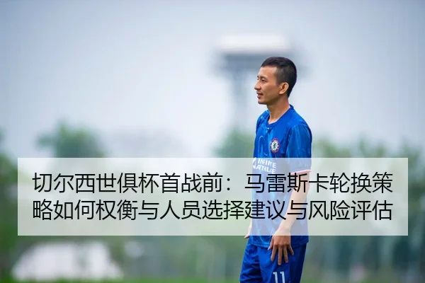 切尔西世俱杯首战前：马雷斯卡轮换策略如何权衡与人员选择建议与风险评估